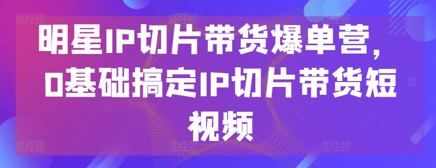 明星IP切片带货爆单营,0基础搞定IP切片带货短视频插图 明星IP切片带货爆单营,0基础搞定IP切片带货短视频